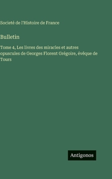 Bulletin: Tome 4, Les livres des miracles et autres opuscules de Georges Florent Grégoire, évêque de Tours