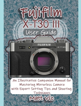 Fujifilm X-T30 III User Guide: An Illustrative Companion Manual for Mastering Mirrorless Camera with Expert Setting Tips and Shooting Techniques
