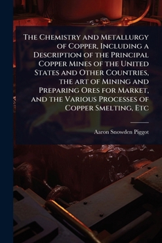 The Chemistry and Metallurgy of Copper, Including a Description of the Principal Copper Mines of the United States and Other Countries, the art of ... the Various Processes of Copper Smelting, Etc