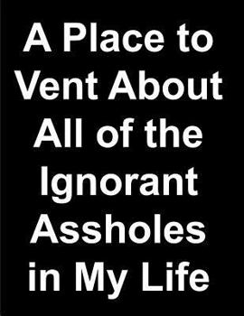 A Place to Vent About All of the Ignorant Assholes in My Life Lined Notebooks: Funny Adult Humor Journal Notepad Novelty Sarcastic Gag Gift for Men Women Friends Coworkers (8.5 x 11 - 120 Pages)