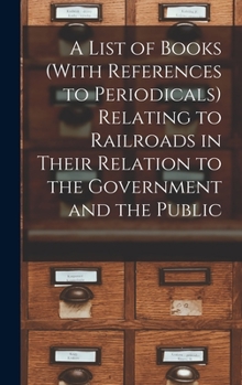 Hardcover A List of Books (With References to Periodicals) Relating to Railroads in Their Relation to the Government and the Public Book