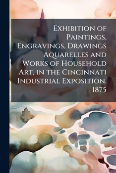 Exhibition of Paintings, Engravings, Drawings Aquarelles and Works of Household Art, in the Cincinnati Industrial Exposition. 1875