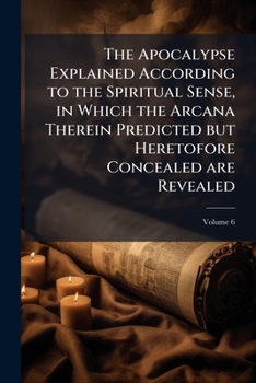 The Apocalypse Explained According to the Spiritual Sense: In Which the Arcana Therein Predicted But Heretofore Concealed Are Revealed; Volume 6