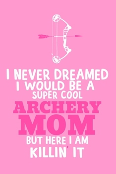 I Never Dreamed I Would Be A Super Cool Archery Mom But Here I Am Killin' It: Blank Lined Notebook Journal: Archery Gift for Archer Bowman Shooter For ... Pages | Plain White Paper | Soft Cover Book