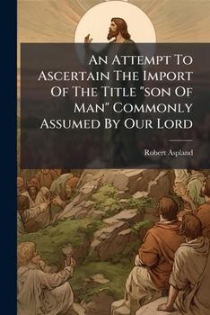 An Attempt to Ascertain the Import of the Title Son of Man Commonly Assumed by Our Lord: A Sermon Preached Before Several Unitarian Associations