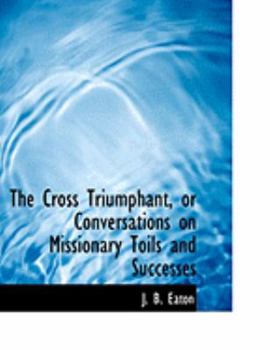 The Cross Triumphant, or Conversations on Missionary Toils and Successes