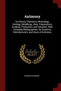 Antimony: Its History, Chemistry, Mineralogy, Geology, Metallurgy, Uses, Preparations, Analysis, Production, and Valuation; With Complete Bibliographies. for Students, Manufacturers, and Users of Anti