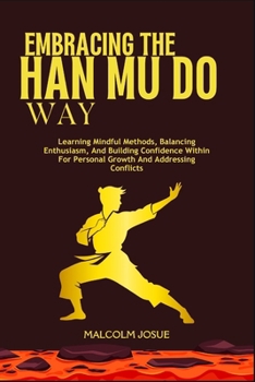 EMBRACING THE HAN MU DO WAY: Learning Mindful Methods, Balancing Enthusiasm, And Building Confidence Within For Personal Growth And Addressing Conflicts
