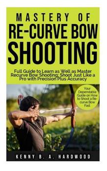 Paperback Mastery of Re-curve Bow Shooting: Full Guide to Learn as Well as Master Re-curve Bow Shooting; Shoot Just Like a Pro with Precision Plus Accuracy Book