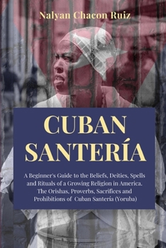 Cuban Santer�a: A Beginner's Guide to the Beliefs, Deities, Spells and Rituals of a Growing Religion in America. The Orishas, Proverbs, Sacrifices and Prohibitions of Cuban Santer�a
