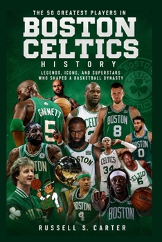 The 50 Greatest Players in Boston Celtics History: Legends, Icons, and Superstars Who Shaped a Basketball Dynasty