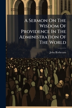A Sermon On The Wisdom Of Providence In The Administration Of The World: Preached Before The University Of Oxford, On The Anniversary Of His Majesty's ... 1762, At St. Mary's. By John Rotheram, ...