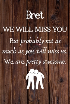 Bret We Will Miss You But Probably Not as Much As You Will Miss us. We Are Pretty Awesome.: Bret Funny gift for coworker / colleague that is leaving ... him or her. (6 x 9 - 110 Blank Lined Pages)
