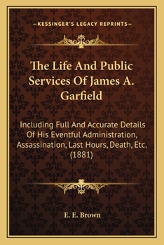 Paperback The Life And Public Services Of James A. Garfield: Including Full And Accurate Details Of His Eventful Administration, Assassination, Last Hours, Deat Book