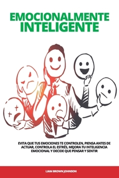 Emocionalmente Inteligente: Evita que tus emociones te controlen, piensa antes de actuar, controla el estrés, mejora tu inteligencia emocional y decide que pensar y sentir.