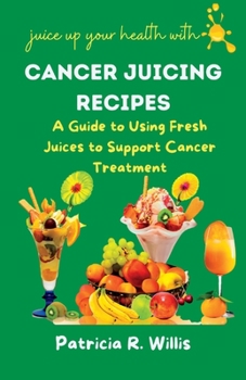 Cancer Juicing Recipes: A Guide to Using Fresh Juices to Support Cancer Treatment