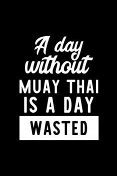A Day Without Muay Thai Is A Day Wasted: Notebook for Muay Thai Lover | Great Christmas & Birthday Gift Idea for Muay Thai Fan | Muay Thai Journal | Muay Thai Fan Diary | 100 pages 6x9 inches