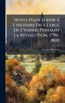 Notes Pour Servir Ã L'histoire Du ClergÃ(c) De L'yonne Pendant La RÃ(c)volution, 1790-1800 (French Edition)