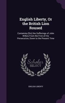 Hardcover English Liberty, Or the British Lion Roused: Containiny [Sic] the Sufferings of John Wilkes From the First of His Persecution, Down to the Present Tim Book