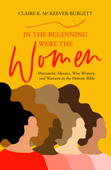 In the Beginning Were the Women: Matriarchs, Mystics, Wise Women, and Warriors in the Hebrew Bible