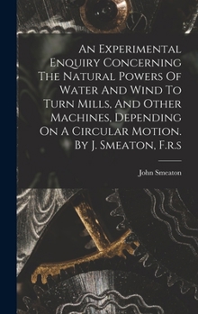 An Experimental Enquiry Concerning The Natural Powers Of Water And Wind To Turn Mills, And Other Machines, Depending On A Circular Motion. By J. Smeaton, F.r.s