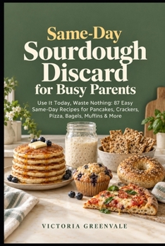 Same-Day Sourdough Discard for Busy Parents: Use It Today, Waste Nothing: 87 Easy Same-Day Recipes for Pancakes, Crackers, Pizza, Bagels, Muffins & More — No Waiting, No Waste, No Stress