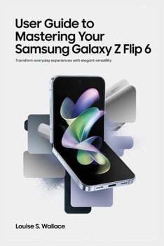 USER GUIDE TO MASTERING YOUR SAMSUNG GALAXY Z FLIP 6: Transform Everyday Experiences with Elegant Versatility