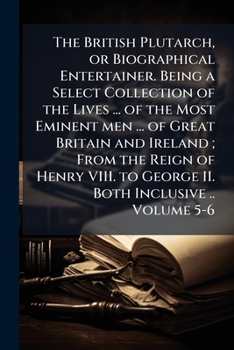 The British Plutarch, or Biographical entertainer. Being a select collection of the lives ... of the most eminent men ... of Great Britain and Ireland ... to George II. both inclusive .. Volume 5-6