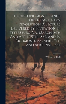 The Historic Significance Of The Southern Revolution. A Lecture Delivered By Invitation In Petersburg, Va., March 14th And April 29th, 1864. And In Richmond, Va., April 7th And April 21st, 1864