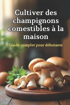 Cultiver des champignons comestibles à la maison: Un guide complet étape par étape pour cultiver des champignons comestibles à la maison
