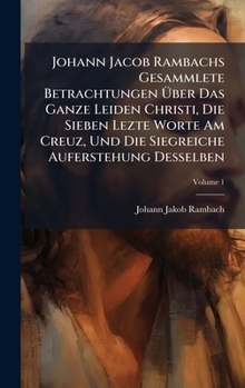 Hardcover Johann Jacob Rambachs Gesammlete Betrachtungen Ãber Das Ganze Leiden Christi, Die Sieben Lezte Worte Am Creuz, Und Die Siegreiche Auferstehung D Book