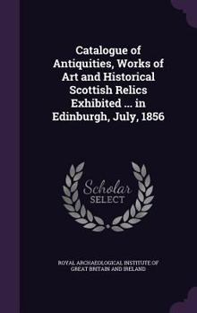 Catalogue of Antiquities, Works of Art and Historical Scottish Relics Exhibited in the Museum of the Archaeological Institute of Great Britain and ... Meeting, Held in Edinburgh, July, 1856 ..