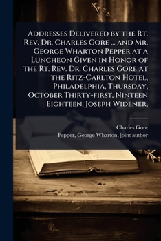Addresses Delivered by the Rt. Rev. Dr. Charles Gore ... and Mr. George Wharton Pepper at a Luncheon Given in Honor of the Rt. Rev. Dr. Charles Gore ... Ninteen Eighteen, Joseph Widener,