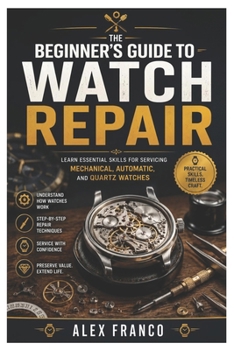 The Beginner's Guide to Watch Repair: Learn Essential Skills for Servicing, Maintaining, Troubleshooting, and Repairing Mechanical, Automatic, and Qua