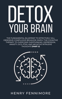 Detox Your Brain: The Fundamental Blueprint to Effectively Kill Obsessive-Compulsive Behavior; Simply the Cognitive Therapy to Overcome Overthinking, ... and Negative Intrusive Thoughts
