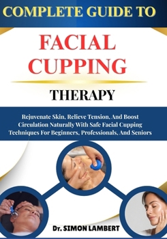 Complete Guide To Facial Cupping Therapy: Rejuvenate Skin, Relieve Tension, And Boost Circulation Naturally With Safe Facial Cupping Techniques For Beginners, Professionals, And Seniors