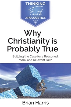 Why Christianity Is Probably True: Building a Case for a Reasoned, Moral and Relevant Faith