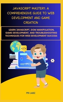 JavaScript Mastery: A COMPREHENSIVE GUIDE TO WEB DEVELOPMENT AND GAME CREATION: Learn JavaScript, DOM Manipulation, Game Development, and