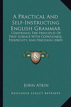 Paperback A Practical And Self-Instructing English Grammar: Comprising The Principles Of That Science With Copiousness, Perspicuity, And Precision (1845) Book