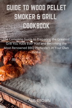 Guide to Wood Pellet Smoker & Grill Cookbook: The Complete Guide to Prepare the Greatest Grill You Have Ever Had and Become the Most Renowned BBQ Pitmasters at home BY ALIS