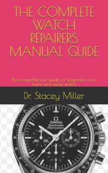 THE COMPLETE WATCH REPAIRERS MANUAL GUIDE: The comprehensive guide for beginners on to build and repair watch