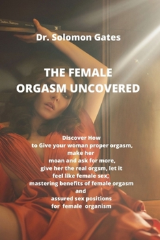 THE FEMALE ORGASM UNCOVERED: Discover how to give your woman proper orgasm, make her moan and ask for more, give her the real female orgasm, let it feel like female female sex, mastering the benefits