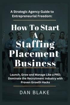 How to Start a Staffing Placement Business: A Strategic Agency Guide to Entrepreneurial Freedom: Launch, Grow and Manage Like a PRO; Dominate the Recruitment Industry with Proven Growth Hacks