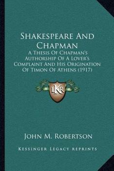 Shakespeare And Chapman: A Thesis Of Chapman's Authorship Of A Lover's Complaint And His Origination Of Timon Of Athens