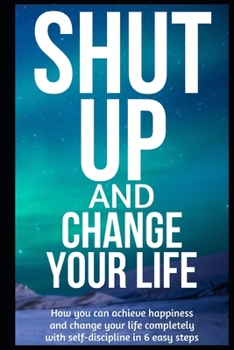 Paperback Shut Up and Change Your Life: How you can achieve happiness and change your life completely with self-discipline in 6 easy steps Book