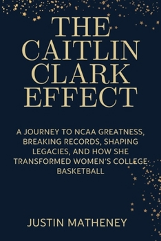 THE CAITLIN CLARK EFFECT: A Journey to NCAA Greatness, Breaking Records, Shaping Legacies, and How She Transformed Women’s College Basketball