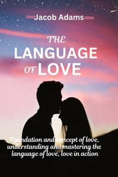 THE LANGUAGE OF LOVE: Foundation of Love, Love in Action, Learning to Speak Love, Love Through Art and Music, Apologies and Reconciliation, Understanding and Mastering The Language of Love and More