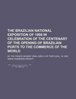 Paperback The Brazilian National Exposition of 1908 in Celebration of the Centenary of the Opening of Brazilian Ports to the Commerce of the World; By the Princ Book