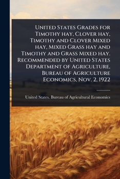 United States Grades for Timothy hay, Clover hay, Timothy and Clover Mixed hay, Mixed Grass hay and Timothy and Grass Mixed hay. Recommended by United ... Bureau of Agriculture Economics, Nov. 2, 1922