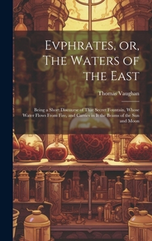 Hardcover Evphrates, or, The Waters of the East: Being a Short Discourse of That Secret Fountain, Whose Water Flows From Fire, and Carries in it the Beams of th Book